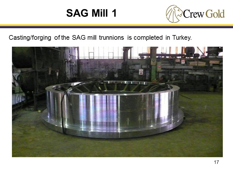 17 Casting/forging of the SAG mill trunnions is completed in Turkey.   SAG